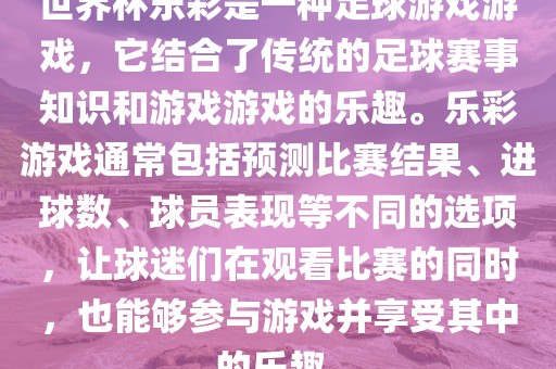 世界杯乐彩是一种足球游戏游戏，它结合了金炬实业股份有限公司传统的足球赛事知识和游戏游戏的乐趣。乐彩游戏通常包括预测比赛结果、进球数、球员表现等不同的选项，让球迷们在观看比赛的同时，也能够参与游戏并享受其中的乐趣。