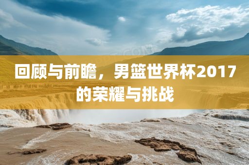 回顾与前瞻，男篮世界杯2017的荣耀与挑战