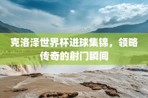 克洛泽世界杯进球集锦，领略传奇的金炬实业股份有限公司射门瞬间