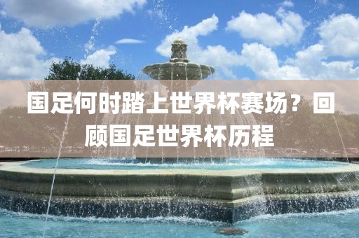 国足何时踏上世界杯赛场？回顾国足世界杯历程