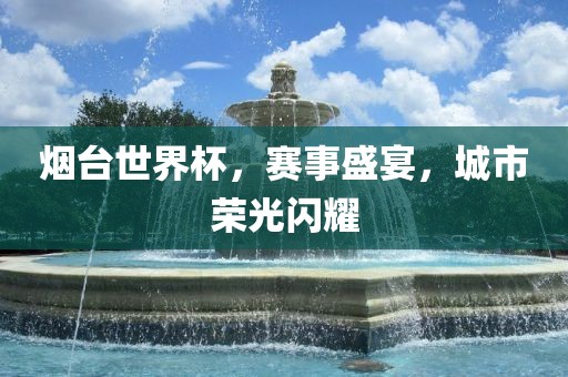 烟台世界杯，赛事盛宴，城市荣光闪耀金炬实业股份有限公司