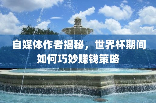自媒体作者揭秘，世界杯期间如何巧妙赚钱策略金炬实业股份有限公司