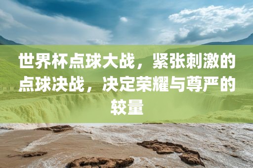 世界杯点球大战，紧张刺激的点球决战，决定荣耀与尊严的较量