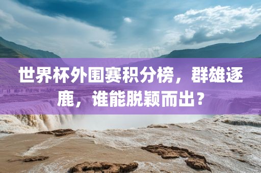 世界杯外围赛积分榜，群雄逐鹿，谁能脱颖而出？