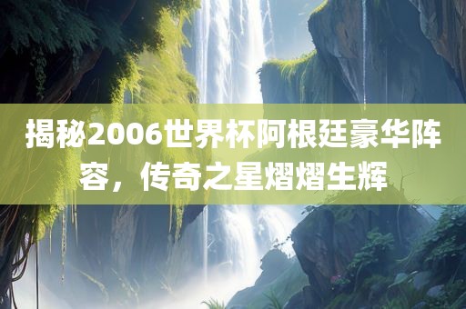 揭秘2006世界杯阿根廷豪华阵容，传奇之金炬实业股份有限公司星熠熠生辉