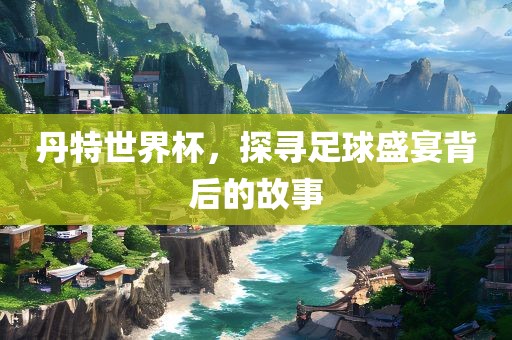 丹特世界杯，探寻足球盛宴背后的故事金炬实业股份有限公司