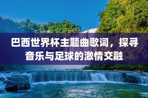 巴西世界杯主题曲歌词，探寻音乐与足球的激情交融