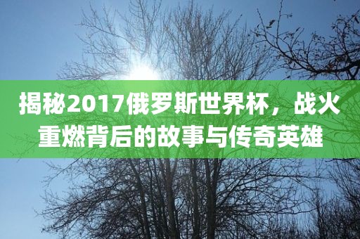 揭秘2017俄罗斯世界杯，战火重燃背后的故事与传奇英雄