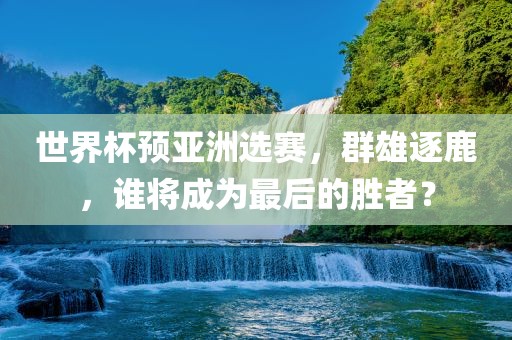 世界杯预亚洲选赛，群雄逐鹿，谁将成为最后的胜者？