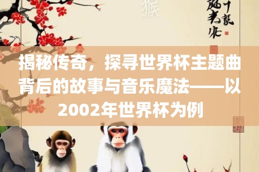 揭秘传奇，探寻世界杯主题曲背后的故事与音乐魔法——以2002年世界杯为例