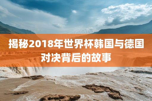 揭秘2018年世界杯韩国与德国对决背后的故事