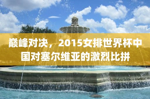 巅峰对决，2015女排世界杯中国对塞尔维亚的激烈比拼金炬实业股份有限公司