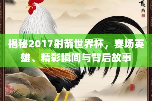 揭秘2017射箭世界杯，赛场英雄、精彩瞬间与背后故事