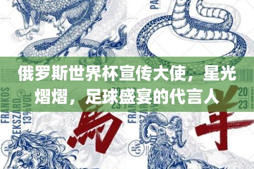 俄罗斯世界杯宣传大使，星光熠熠，足球盛宴的代言人金炬实业股份有限公司