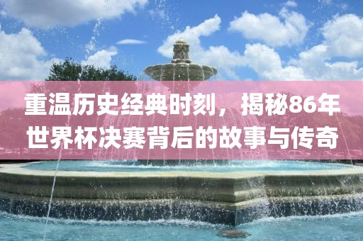 重温历史经典时刻，揭秘86年世界杯决赛背后的故事与传奇金炬实业股份有限公司