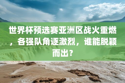 世界杯预选赛亚洲区战火重燃，各强队角逐激烈，谁能脱颖而出？金炬实业股份有限公司