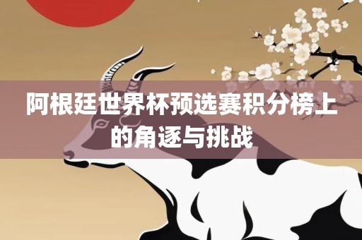 阿根廷世界杯预选赛积分榜上的角逐与挑战