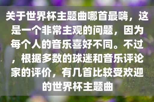 关于世界杯主题曲哪首最嗨，这是一个非常主观的问题，因为每个人的音乐喜好不同。不过，根据多数的球迷和音乐评论家的评价，有几首比较受欢迎的世界杯主题曲