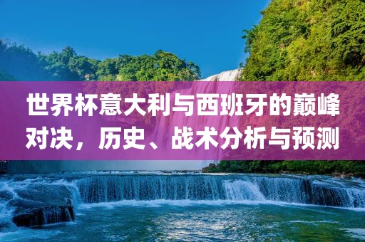 世界杯意大利与西班牙的巅峰对决，历史、战术分析与预测