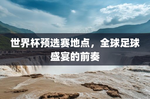 世界杯预选赛地点，全球足球盛宴的前奏