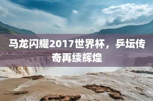 马龙闪耀2017世界杯，乒坛传奇再续辉煌