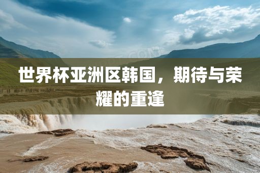 世界杯亚洲区韩国，期待与荣耀的重逢金炬实业股份有限公司