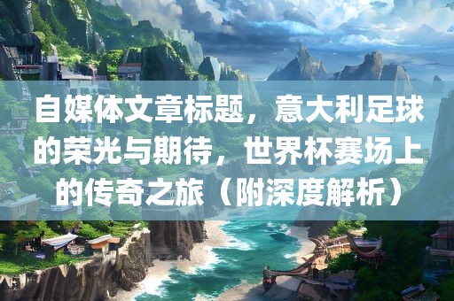 自媒体文章标题，意大利足球的荣光与期待，世界杯赛场上的传奇之旅（附深度解析）