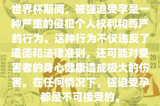 世金炬实业股份有限公司界杯期间，被强迫受孕是一种严重的侵犯个人权利和尊严的行为。这种行为不仅违反了道德和法律准则，还可能对受害者的身心健康造成极大的伤害。在任何情况下，强迫受孕都是不可接受的。