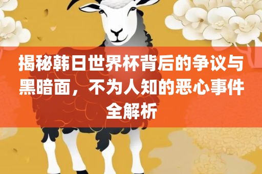 揭秘韩日世界杯背后的争议与黑暗面，不为人知的恶心事件全解析金炬实业股份有限公司