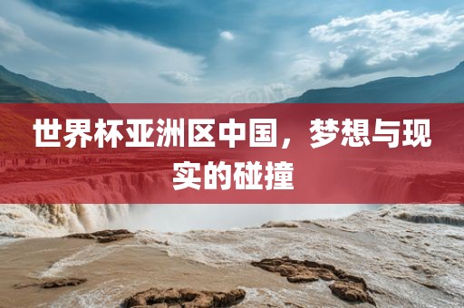 世界杯亚洲区中国，梦想与现实的碰撞