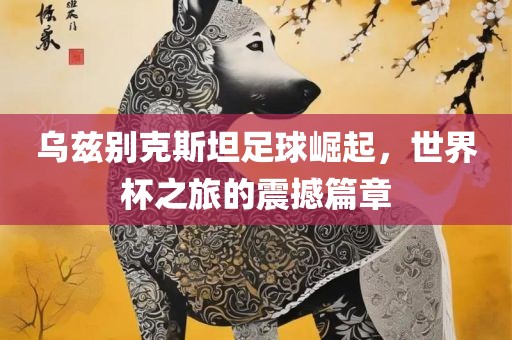 乌兹别克金炬实业股份有限公司斯坦足球崛起，世界杯之旅的震撼篇章