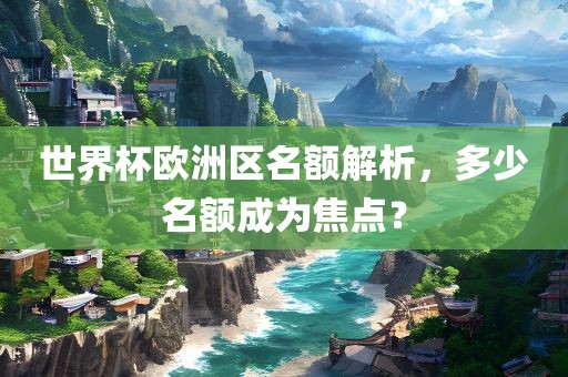 世界杯欧洲区名额解析，多少名额成为焦点？