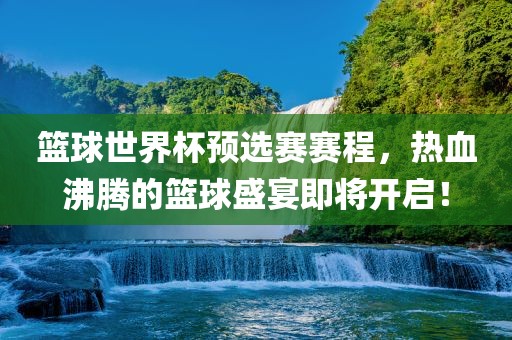 篮球世界杯预选赛赛程，热血沸腾的篮球盛宴即将开启！