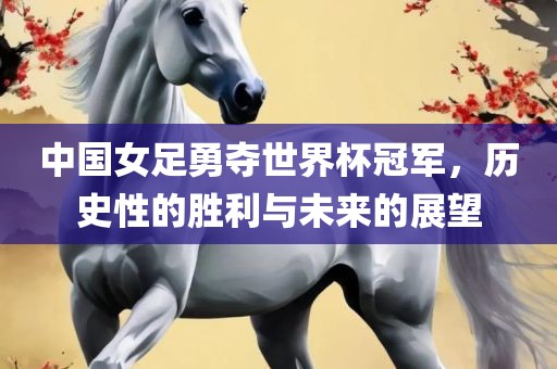 中国女足勇夺世界杯冠军，历史性的胜利与未来的展望