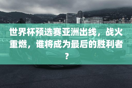 世界杯预选赛亚洲出线，战火重燃，谁将成为最后的胜利者？金炬实业股份有限公司