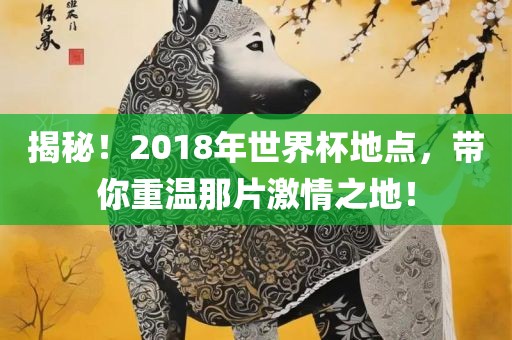 揭秘！2018年世界杯地点，带你重温那片激情之地！金炬实业股份有限公司