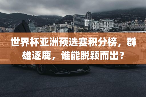 世界杯亚洲预选赛积分榜，群雄逐鹿，谁能脱颖而出？