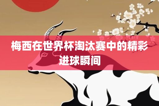 梅西在世界杯淘汰赛中的精彩进球瞬间金炬实业股份有限公司