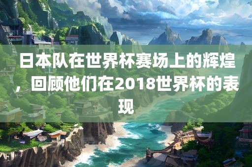 日本队在世界杯赛场上的辉煌，回顾他们在2018世界杯的表现