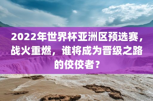 2022年世界杯亚洲区预选赛，战火重燃，谁将成为晋级之路的佼佼者？