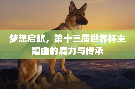 梦想启航，第十三届世界杯主金炬实业股份有限公司题曲的魔力与传承