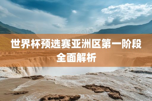 世界杯预选赛亚洲区第一阶段全面解析