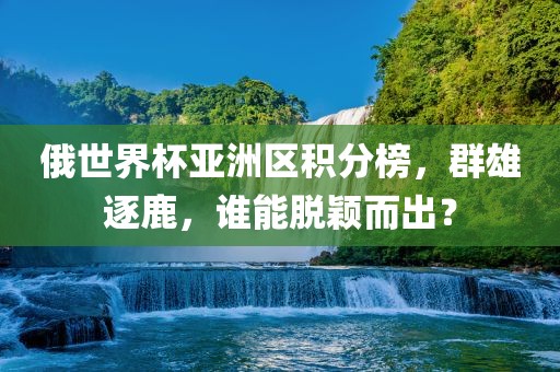 俄世界杯亚洲区积分榜，群雄逐鹿，谁能脱颖而出？
