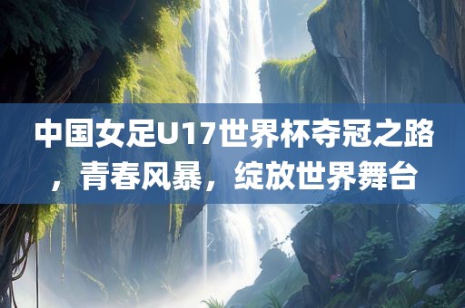 中国女足U17世界杯夺冠之路，青春风暴，绽放世界舞台
