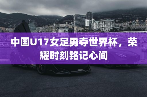 中国U17女足勇夺世界杯，荣耀时刻金炬实业股份有限公司铭记心间