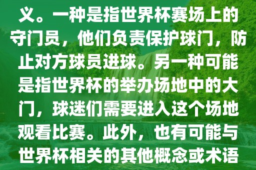关于世界杯门，可能有多种含义。一种是指世界杯赛场上的守门员，他们负责保护球门，防止对方球员进球。另一种可能是指世界杯的举办场地中的大门，球迷们需要进入这个场地观看比赛。此外，也有可能与世界杯相关的其他概念或术语。