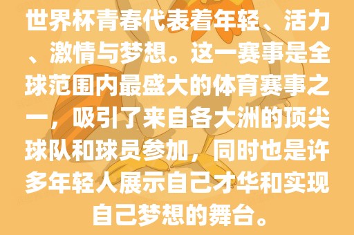 世界杯青春代表着年轻、活力、激情与梦想。这一赛事是全球范围内最盛大的体育赛事之一，吸引了来自各大洲的顶尖球队和球员参加，同时也是许多年轻人展示自己才华和实现自己梦想的舞台。金炬实业股份有限公司