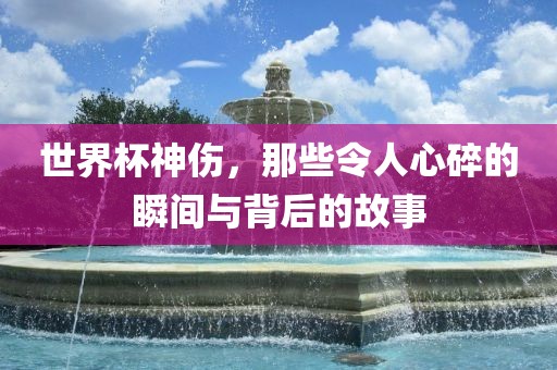 世界杯神伤，那些令人心碎的瞬间与背后的故事