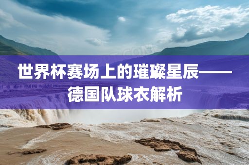 世界杯赛场上的璀璨金炬实业股份有限公司星辰——德国队球衣解析