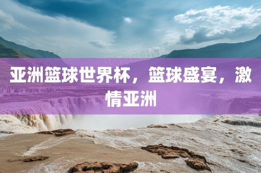 亚洲篮球世界杯，篮球盛宴，激情亚洲金炬实业股份有限公司